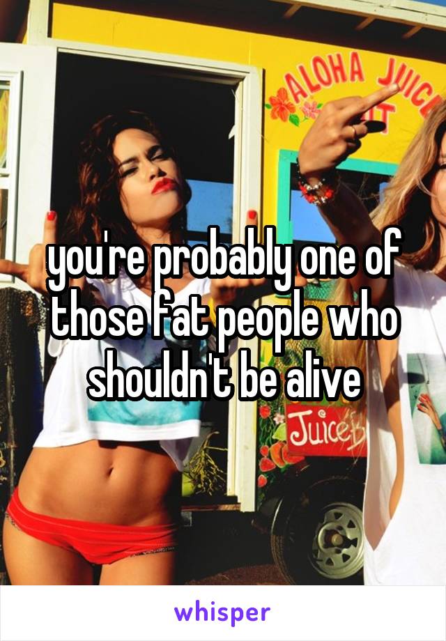 you're probably one of those fat people who shouldn't be alive