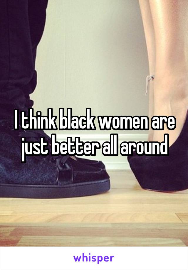 I think black women are just better all around