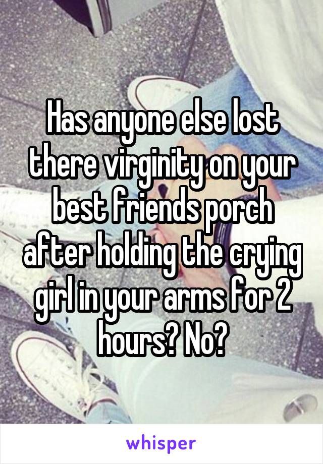 Has anyone else lost there virginity on your best friends porch after holding the crying girl in your arms for 2 hours? No?