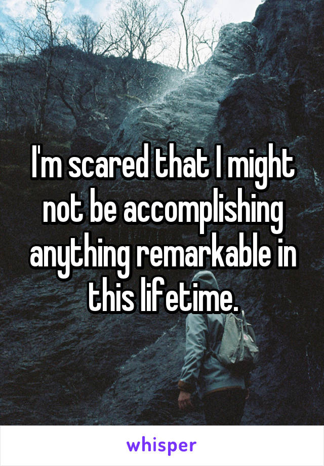 I'm scared that I might not be accomplishing anything remarkable in this lifetime.