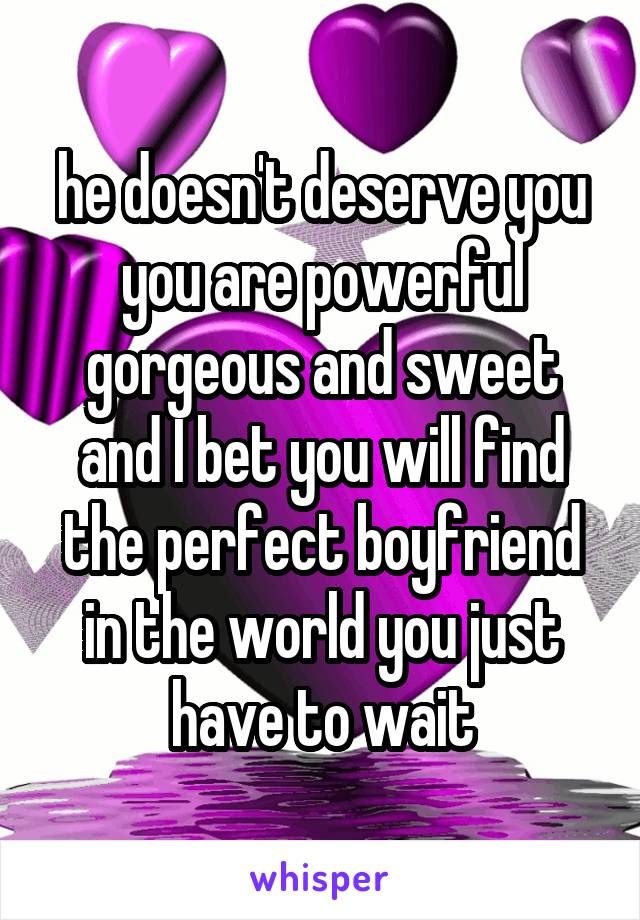 he doesn't deserve you you are powerful gorgeous and sweet and I bet you will find the perfect boyfriend in the world you just have to wait