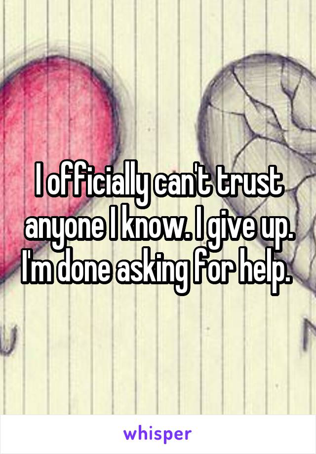 I officially can't trust anyone I know. I give up. I'm done asking for help. 
