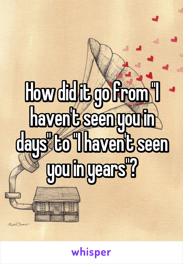 How did it go from "I haven't seen you in days" to "I haven't seen you in years"?
