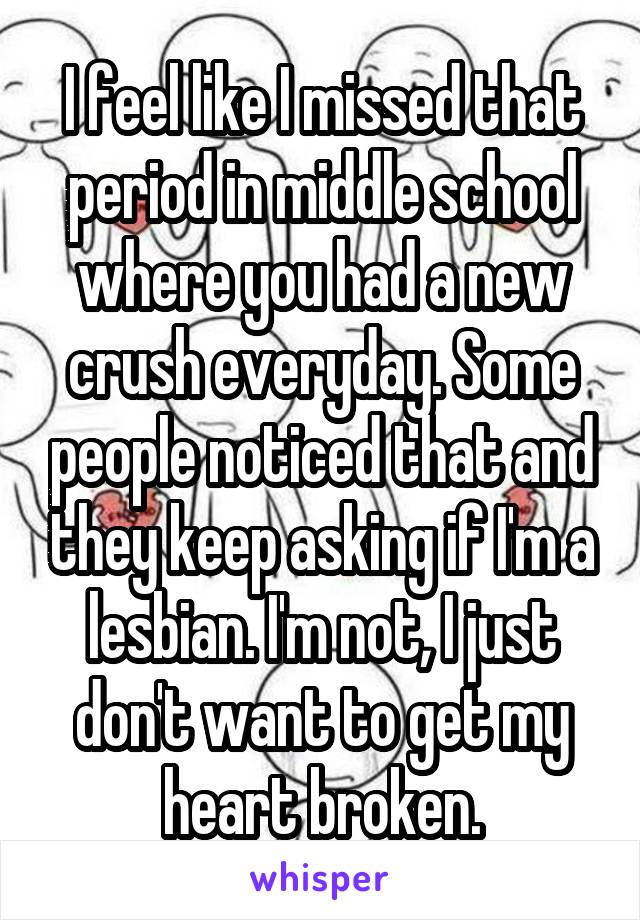 I feel like I missed that period in middle school where you had a new crush everyday. Some people noticed that and they keep asking if I'm a lesbian. I'm not, I just don't want to get my heart broken.