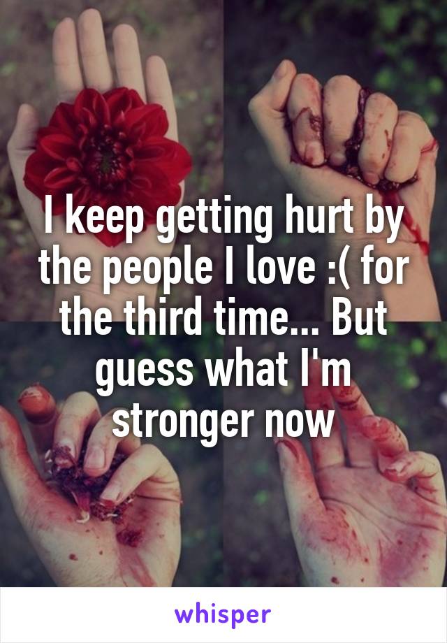 I keep getting hurt by the people I love :( for the third time... But guess what I'm stronger now