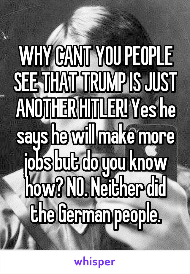 WHY CANT YOU PEOPLE SEE THAT TRUMP IS JUST ANOTHER HITLER! Yes he says he will make more jobs but do you know how? NO. Neither did the German people.