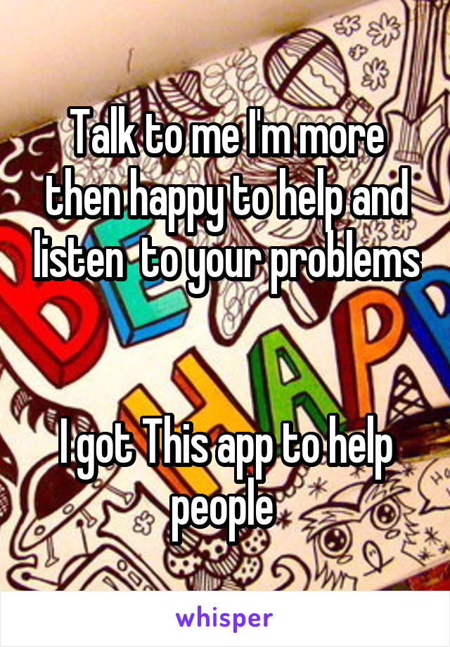 Talk to me I'm more then happy to help and listen  to your problems 

I got This app to help people 