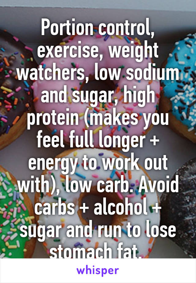 Portion control, exercise, weight watchers, low sodium and sugar, high protein (makes you feel full longer + energy to work out with), low carb. Avoid carbs + alcohol + sugar and run to lose stomach fat. 