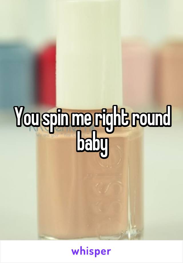 You spin me right round baby