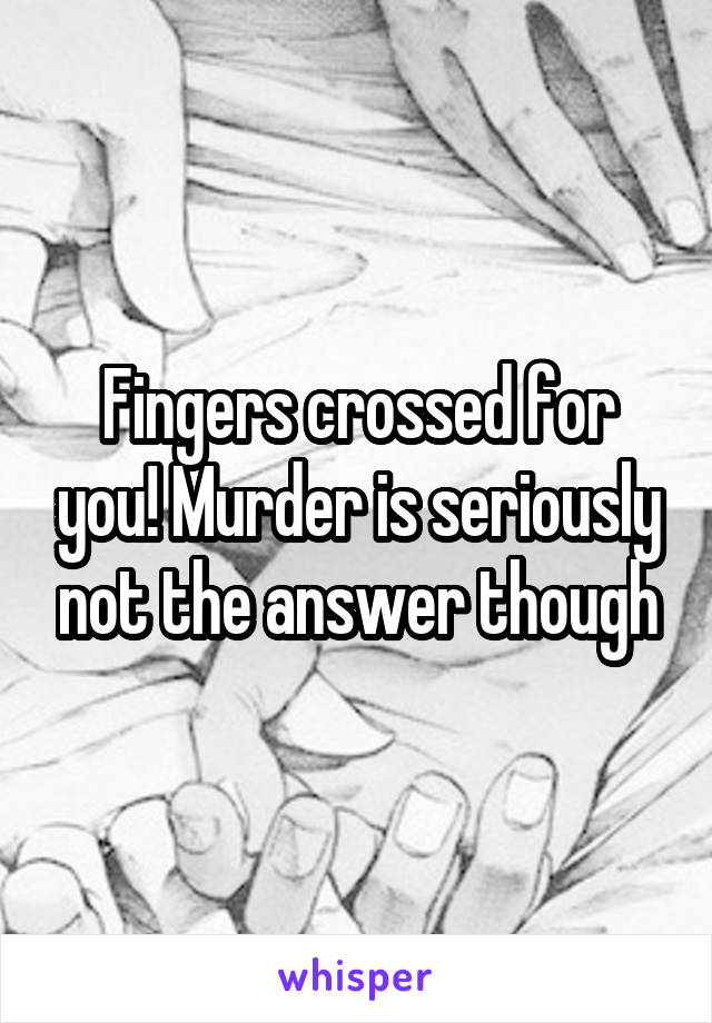 Fingers crossed for you! Murder is seriously not the answer though