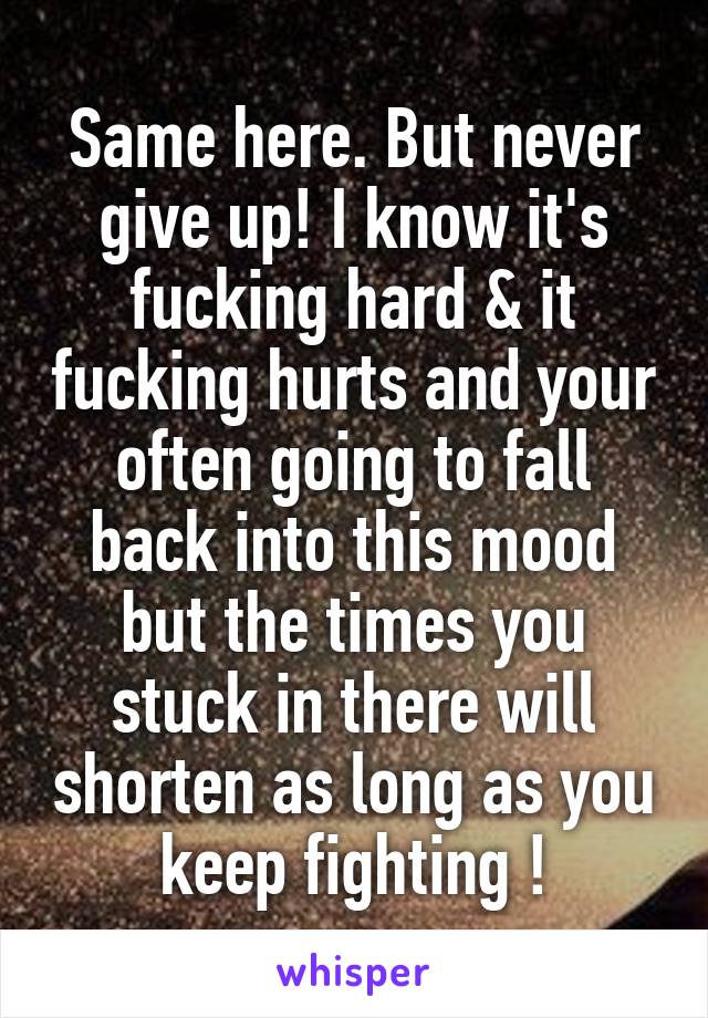 Same here. But never give up! I know it's fucking hard & it fucking hurts and your often going to fall back into this mood but the times you stuck in there will shorten as long as you keep fighting !