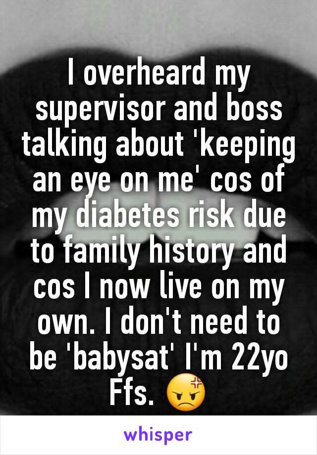 I overheard my supervisor and boss talking about 'keeping an eye on me' cos of my diabetes risk due to family history and cos I now live on my own. I don't need to be 'babysat' I'm 22yo Ffs. 😡