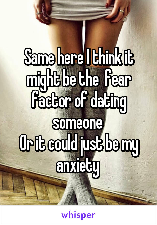 Same here I think it might be the  fear factor of dating someone 
Or it could just be my anxiety 
