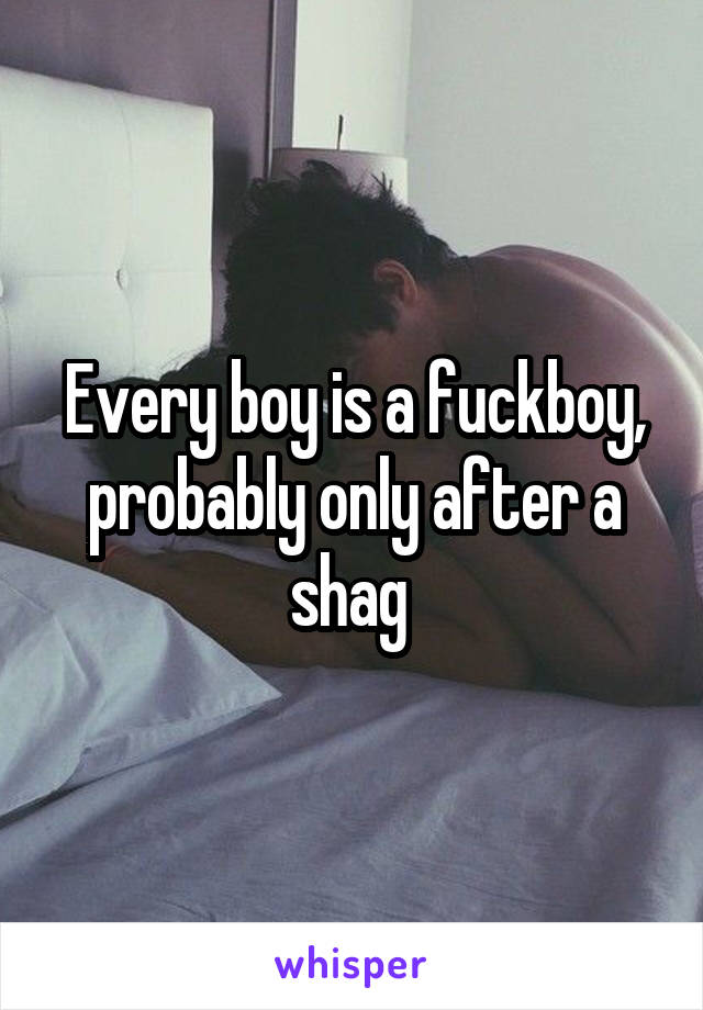 Every boy is a fuckboy, probably only after a shag 