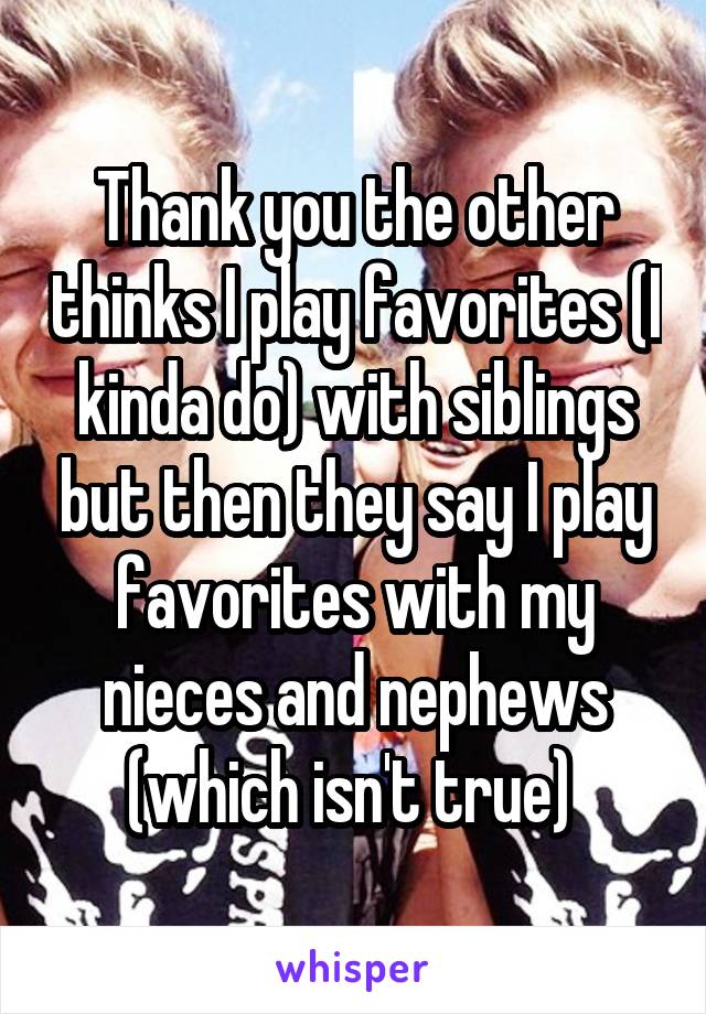 Thank you the other thinks I play favorites (I kinda do) with siblings but then they say I play favorites with my nieces and nephews (which isn't true) 