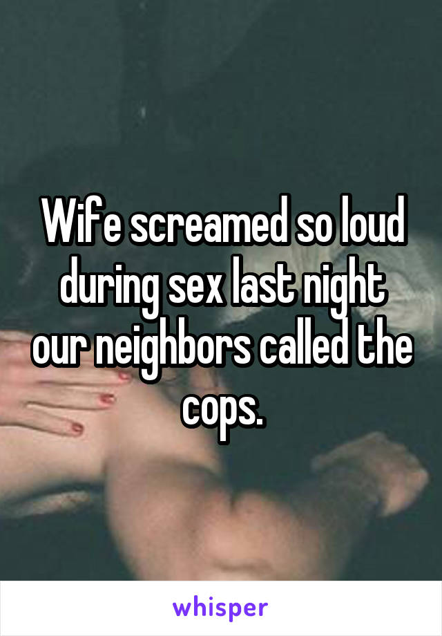 Wife screamed so loud during sex last night our neighbors called the cops.