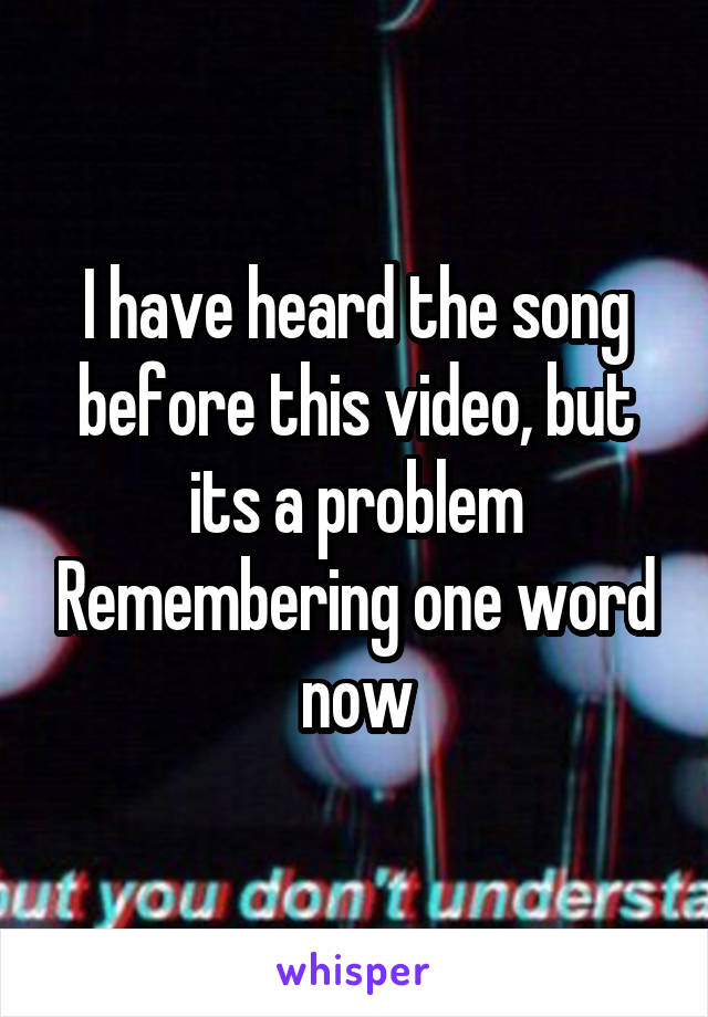 I have heard the song before this video, but its a problem Remembering one word now