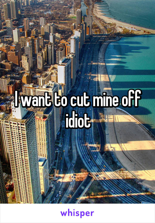 I want to cut mine off idiot