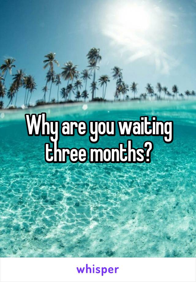 Why are you waiting three months?