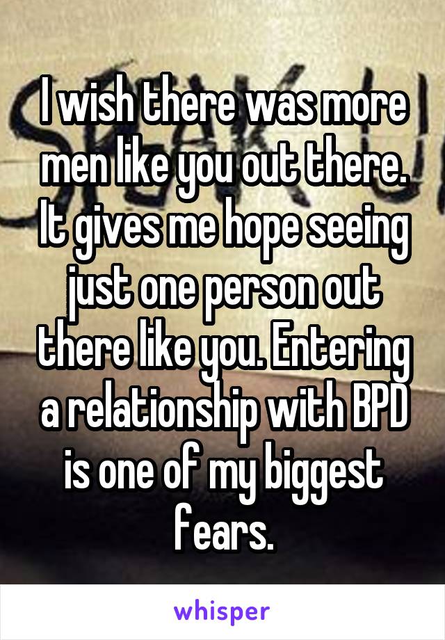 I wish there was more men like you out there. It gives me hope seeing just one person out there like you. Entering a relationship with BPD is one of my biggest fears.
