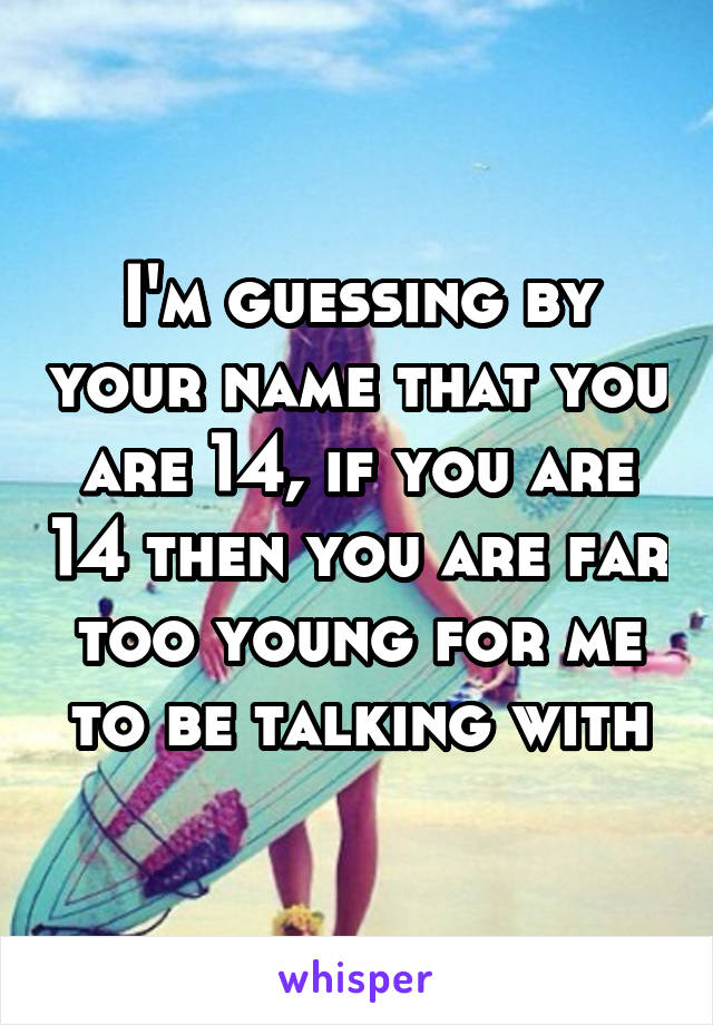 I'm guessing by your name that you are 14, if you are 14 then you are far too young for me to be talking with