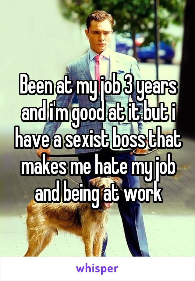 Been at my job 3 years and i'm good at it but i have a sexist boss that makes me hate my job and being at work