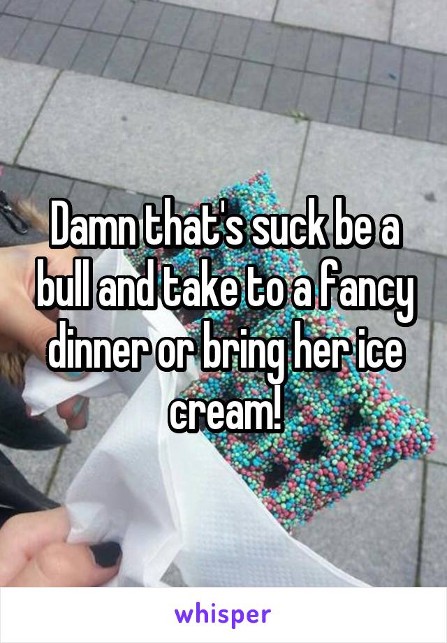 Damn that's suck be a bull and take to a fancy dinner or bring her ice cream!