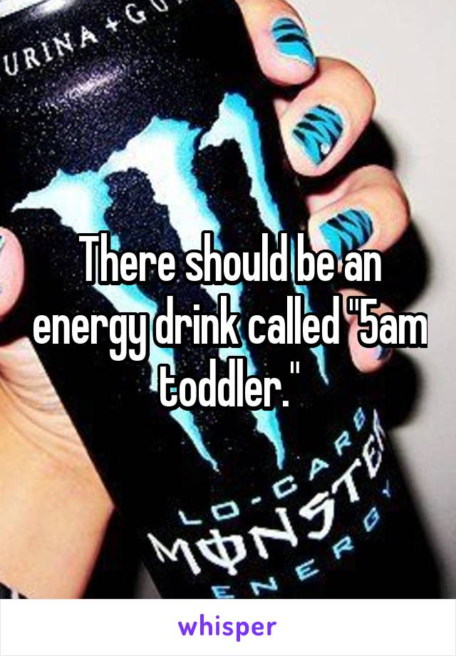 There should be an energy drink called "5am toddler."