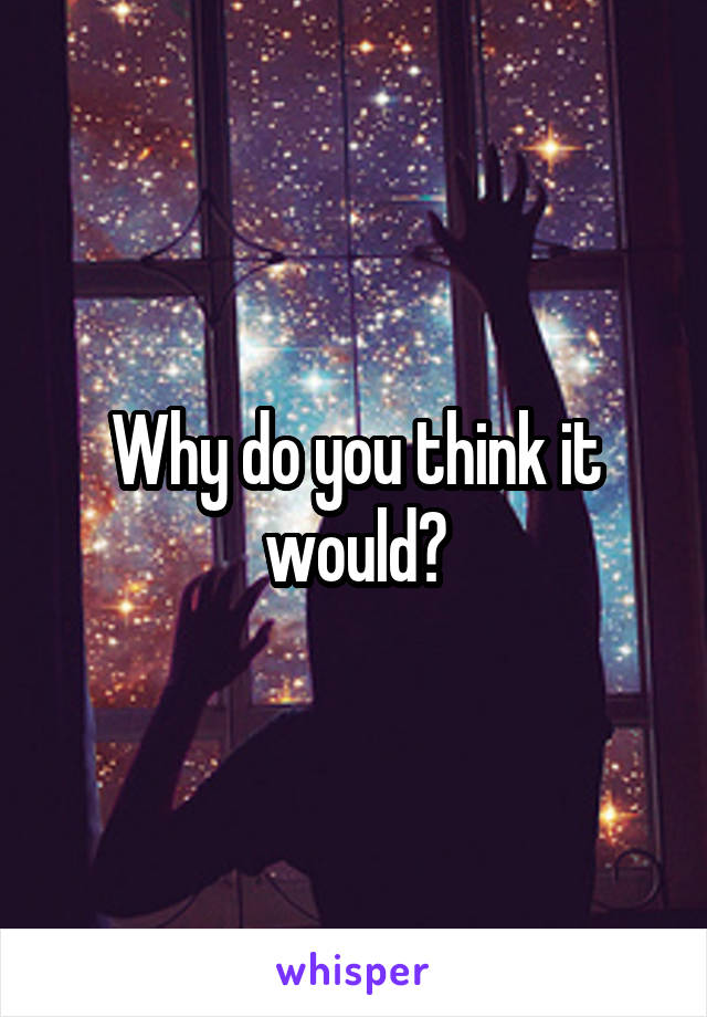 Why do you think it would?