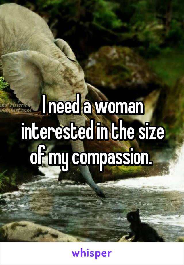 I need a woman interested in the size of my compassion. 