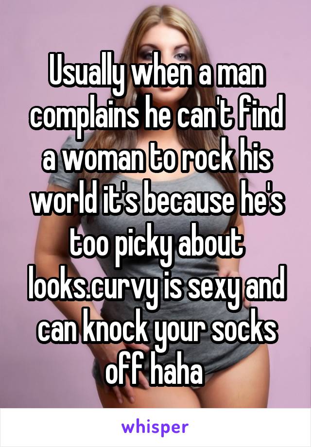 Usually when a man complains he can't find a woman to rock his world it's because he's too picky about looks.curvy is sexy and can knock your socks off haha 