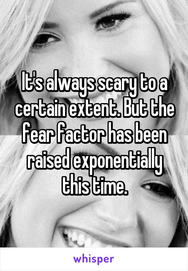It's always scary to a certain extent. But the fear factor has been raised exponentially this time.