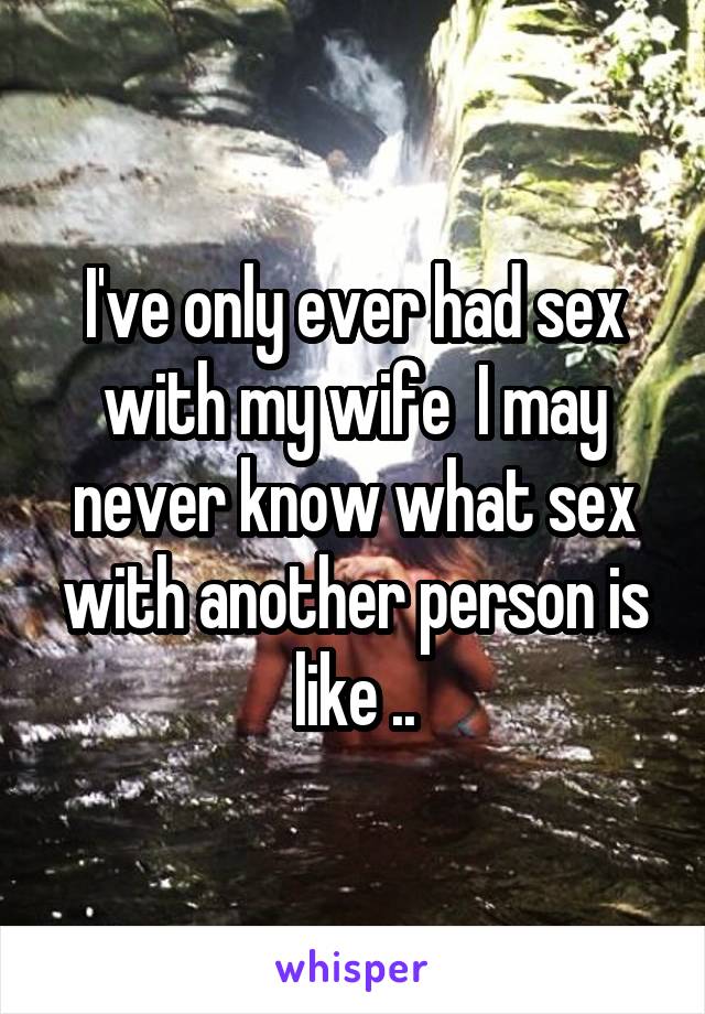 I've only ever had sex with my wife  I may never know what sex with another person is like ..