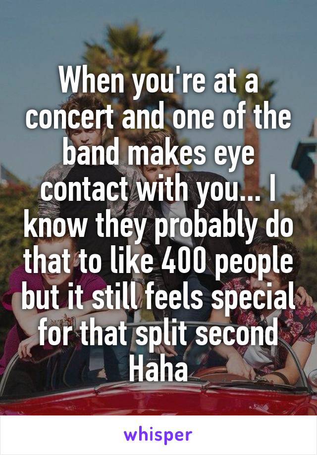 When you're at a concert and one of the band makes eye contact with you... I know they probably do that to like 400 people but it still feels special for that split second Haha