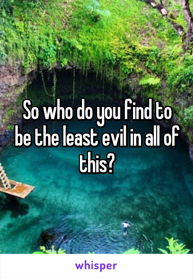 So who do you find to be the least evil in all of this?
