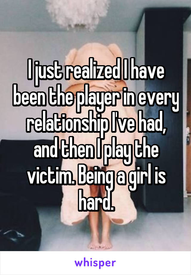 I just realized I have been the player in every relationship I've had, and then I play the victim. Being a girl is hard.
