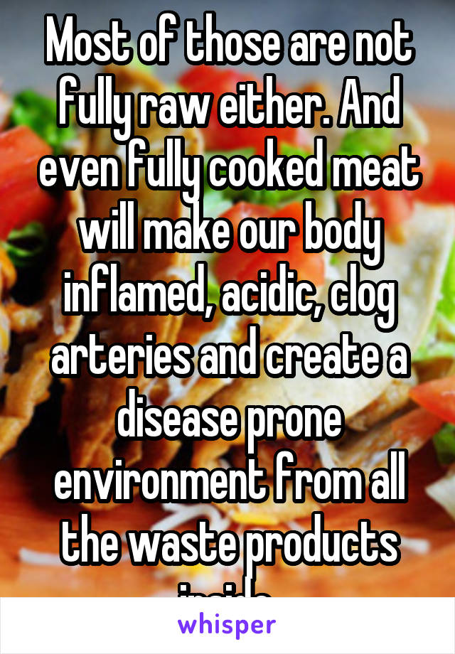 Most of those are not fully raw either. And even fully cooked meat will make our body inflamed, acidic, clog arteries and create a disease prone environment from all the waste products inside.