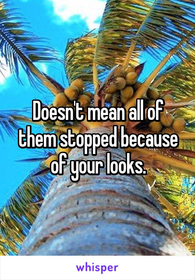 Doesn't mean all of them stopped because of your looks.