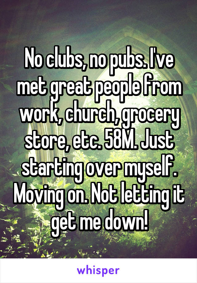 No clubs, no pubs. I've met great people from work, church, grocery store, etc. 58M. Just starting over myself. Moving on. Not letting it get me down!
