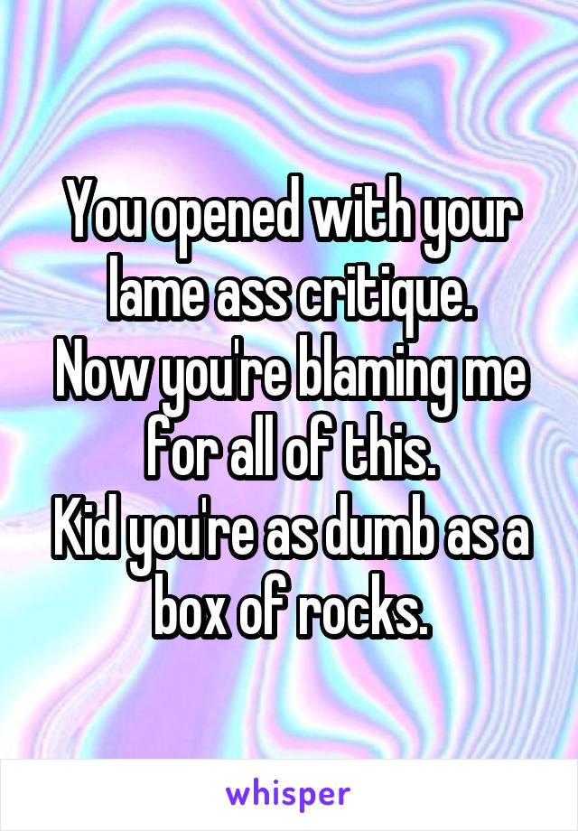 You opened with your lame ass critique.
Now you're blaming me for all of this.
Kid you're as dumb as a box of rocks.