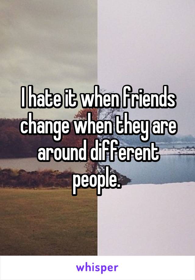 I hate it when friends change when they are around different people. 