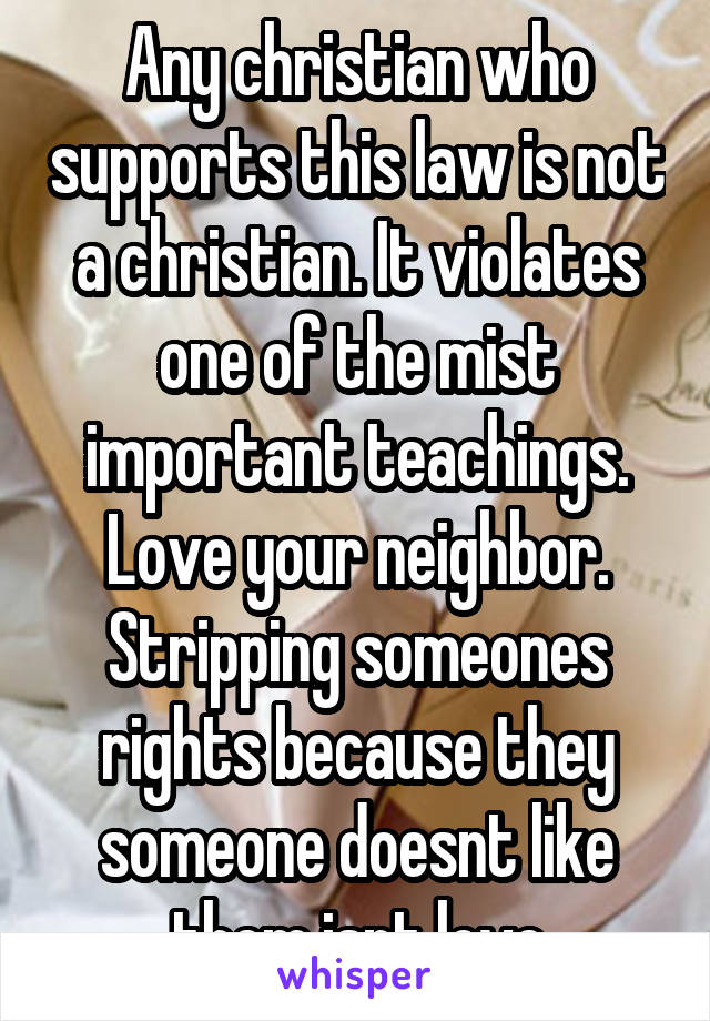 Any christian who supports this law is not a christian. It violates one of the mist important teachings. Love your neighbor. Stripping someones rights because they someone doesnt like them isnt love