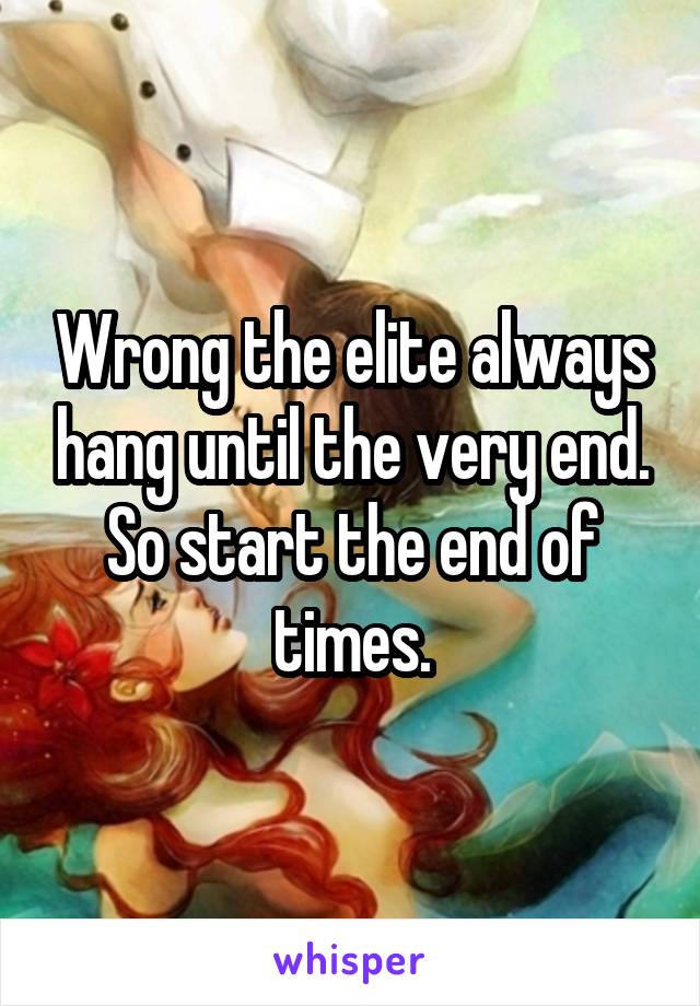 Wrong the elite always hang until the very end.
So start the end of times.