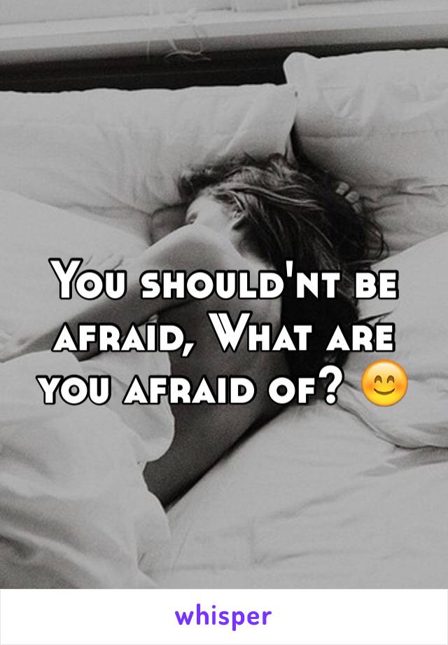 You should'nt be afraid, What are you afraid of? 😊