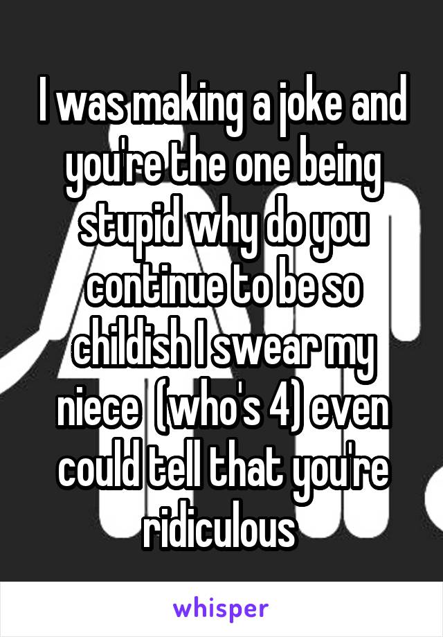 I was making a joke and you're the one being stupid why do you continue to be so childish I swear my niece  (who's 4) even could tell that you're ridiculous 