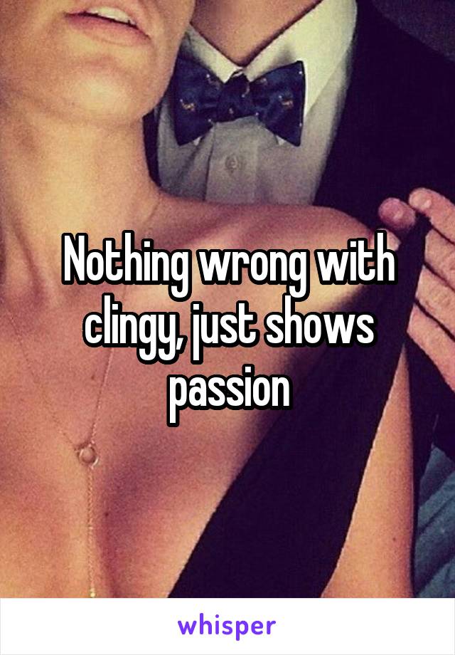 Nothing wrong with clingy, just shows passion