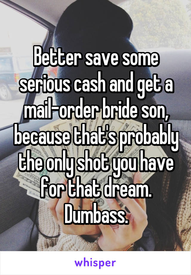Better save some serious cash and get a mail-order bride son, because that's probably the only shot you have for that dream.
Dumbass.