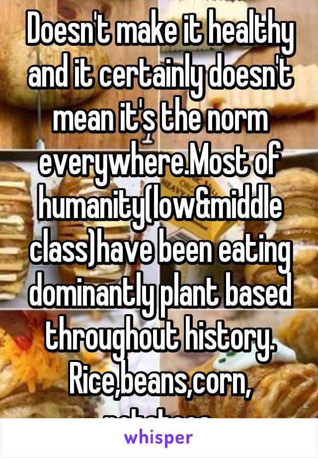 Doesn't make it healthy and it certainly doesn't mean it's the norm everywhere.Most of humanity(low&middle class)have been eating dominantly plant based throughout history. Rice,beans,corn, potatoes.