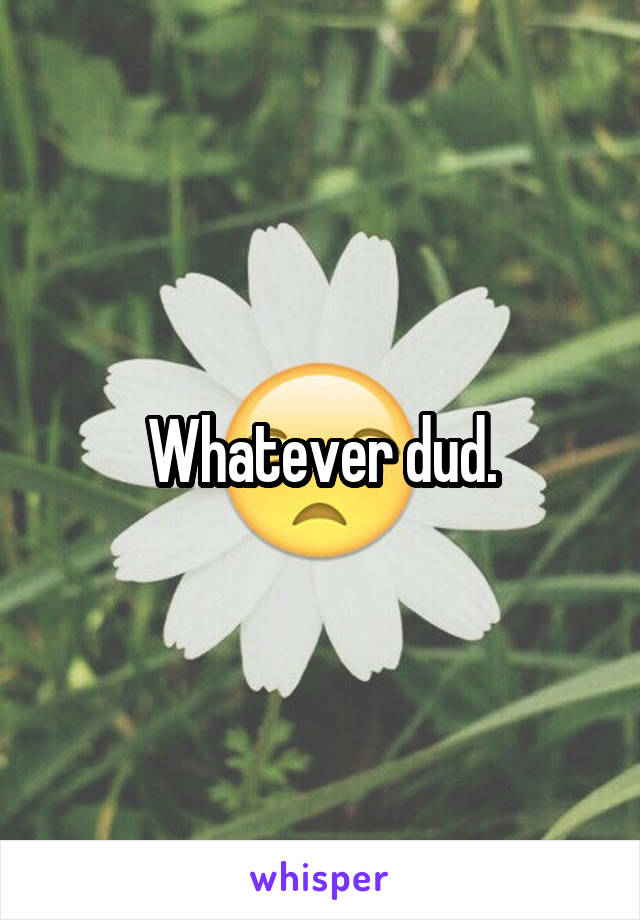 Whatever dud.