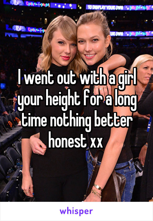 I went out with a girl your height for a long time nothing better honest xx 